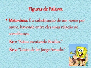 Figuras de Palavra
• Metonímia: É a substituição de um nome por
  outro, havendo entre eles uma relação de
  semelhança.
  Ex 1: “Estou escutando Beatles.”
  Ex 2: “Gosto de ler Jorge Amado.”
 