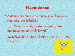 Figuras de Som
• Assonância: consiste na repetição ordenada de
  sons vocálicos idênticos.
  Ex 1: “Sou um mulato nato no sentido lato
  mulato democrático do litoral.”
  Ex 2: Sexta feira desço a ladeira e vou curtir uma
  regueira.
 