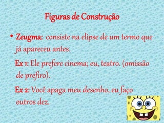 Figuras de Construção
• Zeugma: consiste na elipse de um termo que
  já apareceu antes.
  Ex 1: Ele prefere cinema; eu, teatro. (omissão
  de prefiro).
  Ex 2: Você apaga meu desenho, eu faço
  outros dez.
 