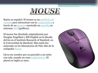 Ratón en español. El mouse es un periférico de
entrada para interactuar con la computadora a
través de un puntero mostrado en pantalla en
sistemas GUI (gráficos).

El mouse fue diseñado originalmente por
Douglas Engelbart y Bill English en la década
del 60 en el Institute Research of Stanford, en
la Universidad de Stanford. Más tarde fue
mejorado en los laboratorios de Palo Alto de la
compañía Xerox.

Lleva ese nombre por su parecido a un ratón
con cola, cuando no eran inalámbricos. El
plural en inglés es mice.
 