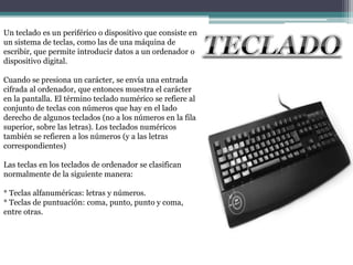 Un teclado es un periférico o dispositivo que consiste en
un sistema de teclas, como las de una máquina de
escribir, que permite introducir datos a un ordenador o
dispositivo digital.

Cuando se presiona un carácter, se envía una entrada
cifrada al ordenador, que entonces muestra el carácter
en la pantalla. El término teclado numérico se refiere al
conjunto de teclas con números que hay en el lado
derecho de algunos teclados (no a los números en la fila
superior, sobre las letras). Los teclados numéricos
también se refieren a los números (y a las letras
correspondientes)

Las teclas en los teclados de ordenador se clasifican
normalmente de la siguiente manera:

* Teclas alfanuméricas: letras y números.
* Teclas de puntuación: coma, punto, punto y coma,
entre otras.
 
