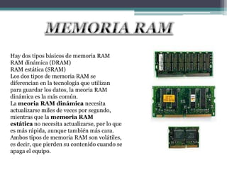 Hay dos tipos básicos de memoria RAM
RAM dinámica (DRAM)
RAM estática (SRAM)
Los dos tipos de memoria RAM se
diferencian en la tecnología que utilizan
para guardar los datos, la meoria RAM
dinámica es la más común.
La meoria RAM dinámica necesita
actualizarse miles de veces por segundo,
mientras que la memoria RAM
estática no necesita actualizarse, por lo que
es más rápida, aunque también más cara.
Ambos tipos de memoria RAM son volátiles,
es decir, que pierden su contenido cuando se
apaga el equipo.
 