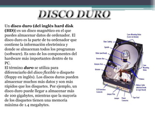 Un disco duro (del inglés hard disk
(HD)) es un disco magnético en el que
puedes almacenar datos de ordenador. El
disco duro es la parte de tu ordenador que
contiene la información electrónica y
donde se almacenan todos los programas
(software). Es uno de los componentes del
hardware más importantes dentro de tu
PC.
El término duro se utiliza para
diferenciarlo del disco flexible o disquete
(floppy en inglés). Los discos duros pueden
almacenar muchos más datos y son más
rápidos que los disquetes. Por ejemplo, un
disco duro puede llegar a almacenar más
de 100 gigabytes, mientras que la mayoría
de los disquetes tienen una memoria
máxima de 1.4 megabytes.
 