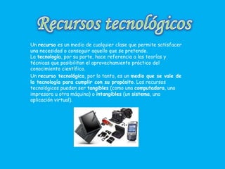 Un recurso es un medio de cualquier clase que permite satisfacer
una necesidad o conseguir aquello que se pretende.
La tecnología, por su parte, hace referencia a las teorías y
técnicas que posibilitan el aprovechamiento práctico del
conocimiento científico.
Un recurso tecnológico, por lo tanto, es un medio que se vale de
la tecnología para cumplir con su propósito. Los recursos
tecnológicos pueden ser tangibles (como una computadora, una
impresora u otra máquina) o intangibles (un sistema, una
aplicación virtual).
 
