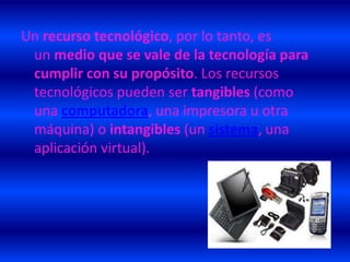 Un recurso tecnológico, por lo tanto, es
 un medio que se vale de la tecnología para
 cumplir con su propósito. Los recursos
 tecnológicos pueden ser tangibles (como
 una computadora, una impresora u otra
 máquina) o intangibles (un sistema, una
 aplicación virtual).
 