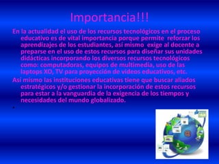 Importancia!!!
En la actualidad el uso de los recursos tecnológicos en el proceso
   educativo es de vital importancia porque permite reforzar los
   aprendizajes de los estudiantes, así mismo exige al docente a
   preparse en el uso de estos recursos para diseñar sus unidades
   didácticas incorporando los diversos recursos tecnológicos
   como: computadoras, equipos de multimedia, uso de las
   laptops XO, TV para proyección de videos educativos, etc.
Así mismo las instituciones educativas tiene que buscar aliados
   estratégicos y/o gestionar la incorporación de estos recursos
   para estar a la vanguardia de la exigencia de los tiempos y
   necesidades del mundo globalizado.
•
 