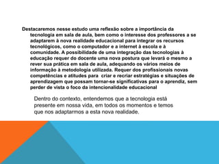 Destacaremos nesse estudo uma reflexão sobre a importância da
tecnologia em sala de aula, bem como o interesse dos professores a se
adaptarem à nova realidade educacional para integrar os recursos
tecnológicos, como o computador e a internet à escola e à
comunidade. A possibilidade de uma integração das tecnologias à
educação requer do docente uma nova postura que levará o mesmo a
rever sua prática em sala de aula, adequando os vários meios de
informação à metodologia utilizada. Requer dos profissionais novas
competências e atitudes para criar e recriar estratégias e situações de
aprendizagem que possam tornar-se significativas para o aprendiz, sem
perder de vista o foco da intencionalidade educacional
Dentro do contexto, entendemos que a tecnologia está
presente em nossa vida, em todos os momentos e temos
que nos adaptarmos a esta nova realidade.
 