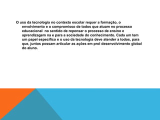 O uso da tecnologia no contexto escolar requer a formação, o
envolvimento e o compromisso de todos que atuam no processo
educacional no sentido de repensar o processo de ensino e
aprendizagem na e para a sociedade do conhecimento. Cada um tem
um papel específico e o uso da tecnologia deve atender a todos, para
que, juntos possam articular as ações em prol desenvolvimento global
do aluno.
 