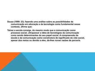 Souza (1999: 23), fazendo uma análise sobre as possibilidades da
comunicação em educação e da tecnologia como fundamental nesse
contexto, afirma que:
Talvez a escola consiga, do mesmo modo que a comunicação como
processo social, ultrapassar a idéia de tecnologias da comunicação
como sendo determinantes do seu papel social. A compreensão da
escola e da comunicação como construtora de significado da vida social,
apesar dos meios ou devido a eles, dá-lhes novas razões de parceria.
 