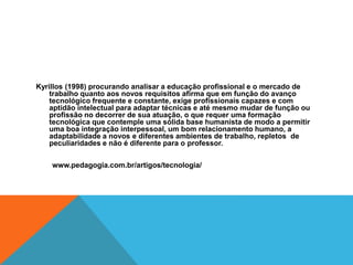 Kyrillos (1998) procurando analisar a educação profissional e o mercado de
trabalho quanto aos novos requisitos afirma que em função do avanço
tecnológico frequente e constante, exige profissionais capazes e com
aptidão intelectual para adaptar técnicas e até mesmo mudar de função ou
profissão no decorrer de sua atuação, o que requer uma formação
tecnológica que contemple uma sólida base humanista de modo a permitir
uma boa integração interpessoal, um bom relacionamento humano, a
adaptabilidade a novos e diferentes ambientes de trabalho, repletos de
peculiaridades e não é diferente para o professor.
www.pedagogia.com.br/artigos/tecnologia/
 