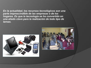 En la actualidad, los recursos tecnológicos son una
parte imprescindible de las empresas o de los
hogares. Es que la tecnología se ha convertido en
una aliado clave para la realización de todo tipo de
tareas.
 