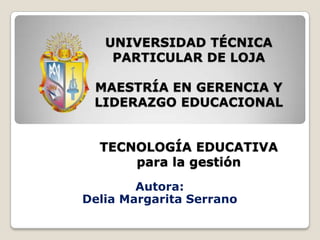 UNIVERSIDAD TÉCNICAPARTICULAR DE LOJAMAESTRÍA EN GERENCIA Y LIDERAZGO EDUCACIONALTECNOLOGÍA EDUCATIVApara la gestión Autora: Delia Margarita Serrano 