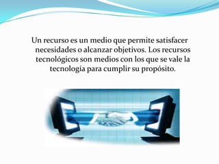 Un recurso es un medio que permite satisfacer
 necesidades o alcanzar objetivos. Los recursos
 tecnológicos son medios con los que se vale la
     tecnología para cumplir su propósito.
 