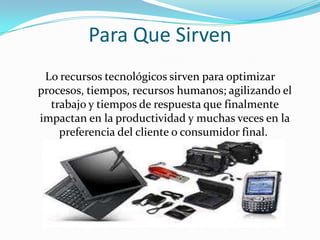 Para Que Sirven
 Lo recursos tecnológicos sirven para optimizar
procesos, tiempos, recursos humanos; agilizando el
  trabajo y tiempos de respuesta que finalmente
impactan en la productividad y muchas veces en la
    preferencia del cliente o consumidor final.
 