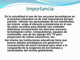 Importancia
En la actualidad el uso de los recursos tecnológicos en
 el proceso educativo es de vital importancia porque
 permite reforzar los aprendizajes de los estudiantes,
 así mismo exige al docente a prepararse en el uso
 de estos recursos para diseñar sus unidades
 didácticas incorporando los diversos recursos
 tecnológicos como: computadoras, equipos de
 multimedia, uso de las laptops XO, TV para
 proyección de videos educativos, etc.
Así mismo las instituciones educativas tiene que
 buscar aliados estratégicos y/o gestionar la
 incorporación de estos recursos para estar a la
 vanguardia de la exigencia de los tiempos y
 necesidades del mundo globalizado.
 