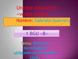 Unidad educativa
 «verbo divino     »


 Nombre: Gabriela Guerrero


      1 BGU «B»
     Tema: Recursos
      tecnológicos
utilizados en el aula de
         clase.
 