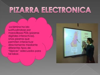 La lámina ha ido
sustituyéndose por
maravillosas PDIs (pizarras
digitales interactivas).
Unas pizarras que
permiten interactuar
directamente mediante
diferentes tipos de
“lápices” adecuados para
tal labor.
 