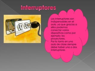 Los interruptores son
indispensables en el
aula, ya que gracias a
ellos podemos
conectar varios
dispositivos como por
ejemplo: los
proyectores.
Por lo tanto en una
aula de clase siempre
debe haber uno o dos
interruptores
 