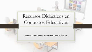 POR: ALESSANDRA DELGADO RODRÍGUEZ
Recursos Didácticos en
Contextos Edcuativos
 