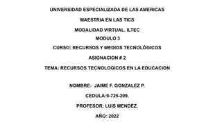 UNIVERSIDAD ESPECIALIZADA DE LAS AMERICAS
MAESTRIA EN LAS TICS
MODALIDAD VIRTUAL. ILTEC
MODULO 3
CURSO: RECURSOS Y MEDIOS TECNOLÓGICOS
ASIGNACION # 2
TEMA: RECURSOS TECNOLOGICOS EN LA EDUCACION
NOMBRE: JAIME F. GONZALEZ P.
CEDULA:9-725-209.
PROFESOR: LUIS MENDÈZ.
AÑO: 2022
 
