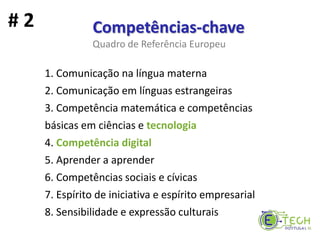 1. Comunicação na língua materna
2. Comunicação em línguas estrangeiras
3. Competência matemática e competências
básicas em ciências e tecnologia
4. Competência digital
5. Aprender a aprender
6. Competências sociais e cívicas
7. Espírito de iniciativa e espírito empresarial
8. Sensibilidade e expressão culturais
Competências-chave
Quadro de Referência Europeu
# 2
 