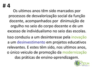 Os ultimos anos têm sido marcados por
processos de desvalorização social da função
docente, acompanhados por dinimuição de
orgulho no seio do corpo docente e de um
excesso de individualismo no seio das escolas.
Isso conduziu a um desinteresse pela inovação
a um desinvestimento em projetos educativos
relevantes. E estes têm sido, nos ultimos anos,
o único veiculo de promoção da modernização
das práticas de ensino-aprendizagem.
# 4
 