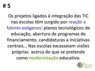Os projetos ligados à integração das TIC
nas escolas têm surgido por reação a
fatores exógenos: planos tecnológicos de
educação, abertura de programas de
financiamento, candidaturas a iniciativas
centrais… Nas escolas excasseiam visões
próprias acerca do que se pretende
como modernização educativa.
# 5
 