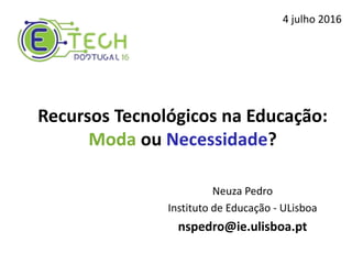 Recursos Tecnológicos na Educação:
Moda ou Necessidade?
Neuza Pedro
Instituto de Educação - ULisboa
nspedro@ie.ulisboa.pt
4 julho 2016
 