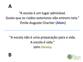 “A escola é um lugar admirável.
Gosto que os ruídos exteriores não entrem nela.”
Émile-Auguste Chartier (Alain)
"A escola não é uma preparação para a vida.
A escola é vida.”
John Dewey
A
B
 