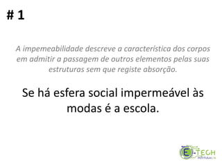 A impemeabilidade descreve a característica dos corpos
em admitir a passagem de outros elementos pelas suas
estruturas sem que registe absorção.
Se há esfera social impermeável às
modas é a escola.
# 1
 