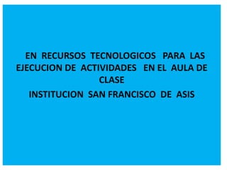 EN RECURSOS TECNOLOGICOS PARA LAS 
EJECUCION DE ACTIVIDADES EN EL AULA DE 
CLASE 
INSTITUCION SAN FRANCISCO DE ASIS 
 