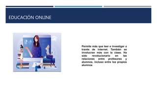EDUCACIÓN ONLINE
Permite más que leer e investigar a
través de internet. También se
involucran más con la clase. Ha
sido revolucionario en las
relaciones entre profesores y
alumnos, incluso entre los propios
alumnos
 