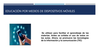 EDUCACIÓN POR MEDIOS DE DISPOSITIVOS MÓVILES
Se utilizan para facilitar el aprendizaje de las
materias. Antes se evitaba el uso de estos en
las aulas. Ahora, se promueve las tecnologías
de la información y la comunicación (TIC)
 