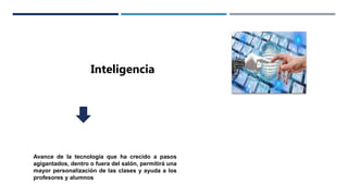 Inteligencia
Avance de la tecnología que ha crecido a pasos
agigantados, dentro o fuera del salón, permitirá una
mayor personalización de las clases y ayuda a los
profesores y alumnos
 