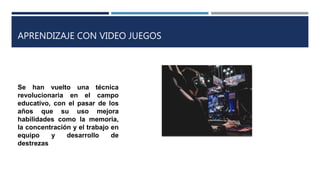 APRENDIZAJE CON VIDEO JUEGOS
Se han vuelto una técnica
revolucionaria en el campo
educativo, con el pasar de los
años que su uso mejora
habilidades como la memoria,
la concentración y el trabajo en
equipo y desarrollo de
destrezas
 
