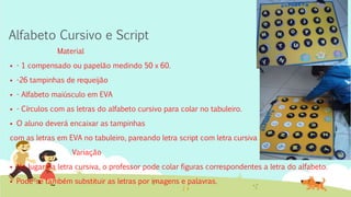 Alfabeto Cursivo e Script
Material
 - 1 compensado ou papelão medindo 50 x 60.
 -26 tampinhas de requeijão
 - Alfabeto maiúsculo em EVA
 - Círculos com as letras do alfabeto cursivo para colar no tabuleiro.
 O aluno deverá encaixar as tampinhas
com as letras em EVA no tabuleiro, pareando letra script com letra cursiva
Variação
 No lugar da letra cursiva, o professor pode colar figuras correspondentes a letra do alfabeto.
 Pode-se também substituir as letras por imagens e palavras.
 