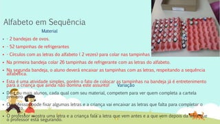 Alfabeto em Sequência
Material
 - 2 bandejas de ovos.
 - 52 tampinhas de refrigerantes
 - Círculos com as letras do alfabeto ( 2 vezes) para colar nas tampinhas
 Na primeira bandeja colar 26 tampinhas de refrigerante com as letras do alfabeto.
 Na segunda bandeja, o aluno deverá encaixar as tampinhas com as letras, respeitando a sequência
alfabética.
 Esta é uma atividade simples, porém o fato de colocar as tampinhas na bandeja já é entretenimento
para a criança que ainda não domina este assunto! Variação
 Dois ou mais alunos, cada qual com seu material, competem para ver quem completa a cartela
primeiro.
 O professor pode fixar algumas letras e a criança vai encaixar as letras que falta para completar o
alfabeto.
 O professor mostra uma letra e a criança fala a letra que vem antes e a que vem depois da letra que
o professor está segurando.
 
