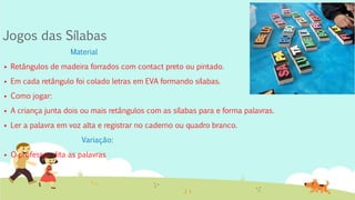 Jogos das Sílabas
Material
 Retângulos de madeira forrados com contact preto ou pintado.
 Em cada retângulo foi colado letras em EVA formando sílabas.
 Como jogar:
 A criança junta dois ou mais retângulos com as sílabas para e forma palavras.
 Ler a palavra em voz alta e registrar no caderno ou quadro branco.
Variação:
 O professor dita as palavras
 