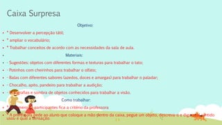 Caixa Surpresa
Objetivo:
 * Desenvolver a percepção tátil;
 * ampliar o vocabulário;
 * Trabalhar conceitos de acordo com as necessidades da sala de aula.
 Materiais:
 - Sugestões: objetos com diferentes formas e texturas para trabalhar o tato;
 - Potinhos com cheirinhos para trabalhar o olfato;
 - Balas com diferentes sabores (azedos, doces e amargas) para trabalhar o paladar;
 - Chocalho, apito, pandeiro para trabalhar a audição;
 - Fotografias e sombra de objetos conhecidos para trabalhar a visão.
Como trabalhar:
 * O número de participantes fica a critério da professora
 * A professora pede ao aluno que coloque a mão dentro da caixa, pegue um objeto, descreva-o e diga qual sentido
usou e qual a sensação.
 