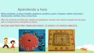 Aprendendo a hora
Nesta atividade a criança trabalha sequência numérica, pares e ímpares, ordem crescente e
decrescente, vizinhos, hora e meia hora.
Obs: Os números em EVA são colados em pequenos círculos com velcro na parte de trás para
que a criança possa manipular as peças.
RELÓGIO ADAPTADO PARA TRABALHAR HORAS ( 12 HORAS E 24 HORAS) E MINUTOS.
 