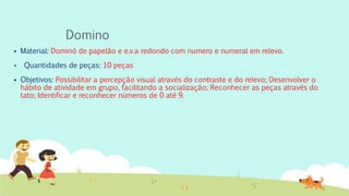 Domino
 Material: Dominó de papelão e e.v.a redondo com numero e numeral em relevo.
 Quantidades de peças: 10 peças
 Objetivos: Possibilitar a percepção visual através do contraste e do relevo; Desenvolver o
hábito de atividade em grupo, facilitando a socialização; Reconhecer as peças através do
tato; Identificar e reconhecer números de 0 até 9.
 