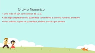 O Livro Numérico
 Livro feito em EVA com números de 1 a 9.
Cada página representa uma quantidade com símbolo e a escrita numérica em relevo.
O livro trabalha noções de quantidade, símbolo e escrita por extenso.
 