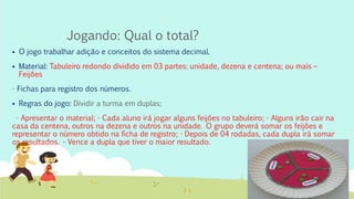 Jogando: Qual o total?
 O jogo trabalhar adição e conceitos do sistema decimal.
 Material: Tabuleiro redondo dividido em 03 partes: unidade, dezena e centena; ou mais –
Feijões
- Fichas para registro dos números.
 Regras do jogo: Dividir a turma em duplas;
- Apresentar o material; - Cada aluno irá jogar alguns feijões no tabuleiro; - Alguns irão cair na
casa da centena, outros na dezena e outros na unidade. O grupo deverá somar os feijões e
representar o número obtido na ficha de registro; - Depois de 04 rodadas, cada dupla irá somar
os resultados. - Vence a dupla que tiver o maior resultado.
 