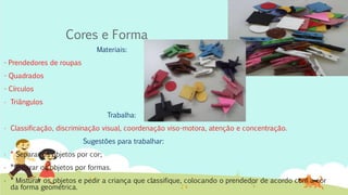 Cores e Forma
Materiais:
- Prendedores de roupas
- Quadrados
- Círculos
- Triângulos
Trabalha:
- Classificação, discriminação visual, coordenação viso-motora, atenção e concentração.
Sugestões para trabalhar:
- * Separar os objetos por cor;
- *Separar os objetos por formas.
- * Misturar os objetos e pedir a criança que classifique, colocando o prendedor de acordo com a cor
da forma geométrica.
 
