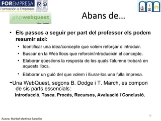 Abans de…
      • Els passos a seguir per part del professor els podem
        resumir així:
            • Identificar una idea/concepte que volem reforçar o introduir.
            • Buscar en la Web llocs que reforcin/introdueixin el concepte.
            • Elaborar qüestions la resposta de les quals l'alumne trobarà en
              aquests llocs.
            • Elaborar un guió del que volem i lliurar-los una fulla impresa.

      -Una WebQuest, segons B. Dodge i T. March, es compon
           de sis parts essencials:
          Introducció, Tasca, Procés, Recursos, Avaluació i Conclusió.



                                                                                10
Autora: Maribel Martínez Barañón
 