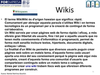 Wikis
• El terme WikiWiki és d'origen hawaian que significa: ràpid.
  Comunament per abreujar aquesta paraula s'utilitza Wiki i en termes
  tecnològics és un programari per a la creació de contingut de forma
  col·laborativa.
  Un Wiki serveix per crear pàgines web de forma ràpida i eficaç, a més
  ofereix gran llibertat als usuaris, fins i tot per a aquells usuaris que no
  tenen molts coneixements d'informàtica ni programació, permet de
  forma molt senzilla incloure textos, hipertexts, documents digitals,
  enllaços i altres.
  La finalitat d'un Wiki és permetre que diversos usuaris puguin crear
  pàgines web sobre un mateix tema, d'aquesta forma cada usuari
  aporta una mica del seu coneixement perquè la pàgina web sigui més
  completa, creant d'aquesta forma una comunitat d'usuaris que
  comparteixen continguts sobre un mateix tema o categoria.
  Eines per crear una wiki trobem llocs web que ofereixen diferents
  programes per construir.
                                                                        11
Autora: Maribel Martínez Barañón
 
