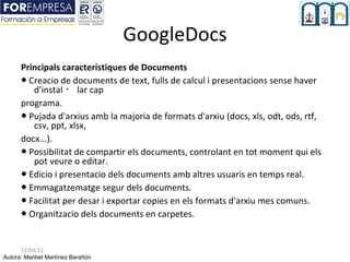 GoogleDocs
      Principals caracteristiques de Documents
      ● Creacio de documents de text, fulls de calcul i presentacions sense haver
         d'instal ・ lar cap
      programa.
      ● Pujada d'arxius amb la majoria de formats d'arxiu (docs, xls, odt, ods, rtf,
         csv, ppt, xlsx,
      docx...).
      ● Possibilitat de compartir els documents, controlant en tot moment qui els
         pot veure o editar.
      ● Edicio i presentacio dels documents amb altres usuaris en temps real.
      ● Emmagatzematge segur dels documents.
      ● Facilitat per desar i exportar copies en els formats d'arxiu mes comuns.
      ● Organitzacio dels documents en carpetes.


      12/03/12
Autora: Maribel Martínez Barañón
 