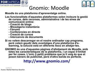 Gnomio: Moodle
     Moodle és una plataforma d'aprenentatge online.
     Les funcionalitats d'aquestes plataformes solen incloure la gestió
        de cursos, dels recursos, administrativa i de les eines de
        comunicació online:
        - Creació de blogs
        - Missatgeria instantània
        - Fòrums
        - Conferencies en directe
        - Creació de cursos
        - Intercanvio de documents
     Si no volem descarregar en el nostre ordinador cap programa,
        però volem gaudir dels avantatges d'una plataforma d'e-
        learning, la solució està en diferents llocs on allotjar-les.
     GNOMIO és una d'aquestes pàgines d'allotjament de Moodle, amb
        totes les característiques de la plataforma, i un espai il·limitat
        per fer coses. L'únic (i petit) problema que jo li veig és que et
        posen bàners de publicitat, però d'altra banda és perfecte.
                              http://www.gnomio.com/
      12/03/12
Autora: Maribel Martínez Barañón
 