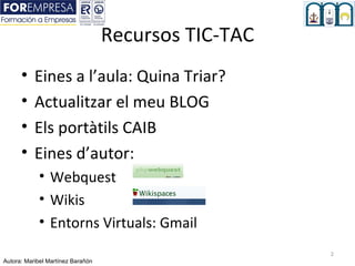 Recursos TIC-TAC
      •    Eines a l’aula: Quina Triar?
      •    Actualitzar el meu BLOG
      •    Els portàtils CAIB
      •    Eines d’autor:
            • Webquest
            • Wikis
            • Entorns Virtuals: Gmail
                                                      2
Autora: Maribel Martínez Barañón
 