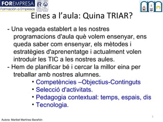 Eines a l’aula: Quina TRIAR?
    - Una vegada establert a les nostres
      programacions d'aula què volem ensenyar, ens
      queda saber com ensenyar, els mètodes i
      estratègies d'aprenentatge i actualment volen
      introduir les TIC a les nostres aules.
    - Hem de planificar bé i cercar la millor eina per
      treballar amb nostres alumnes.
             • Competències –Objectius-Continguts
             • Selecció d'activitats.
             • Pedagogia contextual: temps, espais, disposi
             • Tecnologia.
                                                       3
Autora: Maribel Martínez Barañón
 